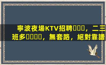 寧波夜場KTV招聘，二三班多，無套路，絕對靠譜多賺